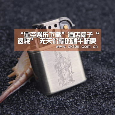 “星空娱乐下载”酒店粽子“退烧” 无天价粽的端午味更纯(图2) 星空娱乐app